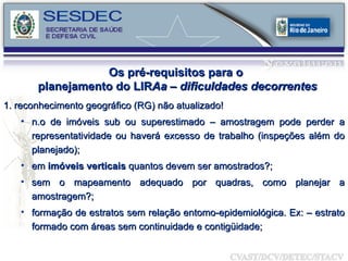 1.   reconhecimento geográfico (RG) não atualizado! n.o de imóveis sub ou superestimado – amostragem pode perder a representatividade ou haverá excesso de trabalho (inspeções além do planejado); em  imóveis verticais  quantos devem ser amostrados?; sem o mapeamento adequado por quadras, como planejar a amostragem?; formação de estratos sem relação entomo-epidemiológica. Ex: – estrato formado com áreas sem continuidade e contigüidade; Os pré-requisitos para o  planejamento do LIR Aa – dificuldades decorrentes 