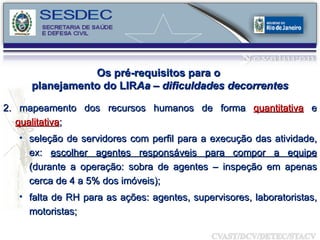 2. mapeamento dos recursos humanos de forma  quantitativa  e  qualitativa ;  seleção de servidores com perfil para a execução das atividade, ex:  escolher agentes responsáveis para compor a equipe  (durante a operação: sobra de agentes – inspeção em apenas cerca de 4 a 5% dos imóveis); falta de RH para as ações: agentes, supervisores, laboratoristas, motoristas; Os pré-requisitos para o  planejamento do LIR Aa – dificuldades decorrentes 