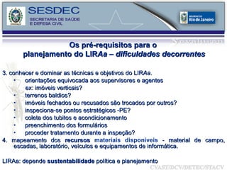 Os pré-requisitos para o  planejamento do LIR Aa – dificuldades decorrentes 3. conhecer e dominar as técnicas e objetivos do LIR Aa . orientações equivocada aos supervisores e agentes ex: imóveis verticais?  terrenos baldios?  imóveis fechados ou recusados são trocados por outros?  inspeciona-se pontos estratégicos -PE?  coleta dos tubitos e acondicionamento preenchimento dos formulários proceder tratamento durante a inspeção? 4. mapeamento dos  recursos  materiais disponíveis  - material de campo, escadas, laboratório, veículos e equipamentos de informática. LIRAa: depende  sustentabilidade  política e planejamento 