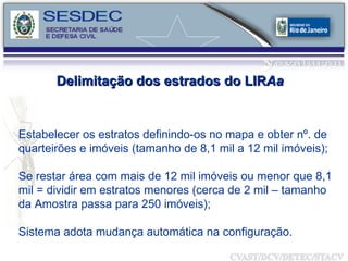 Estabelecer os estratos definindo-os no mapa e obter nº. de quarteirões e imóveis (tamanho de 8,1 mil a 12 mil imóveis); Se restar área com mais de 12 mil imóveis ou menor que 8,1 mil = dividir em estratos menores (cerca de 2 mil – tamanho da Amostra passa para 250 imóveis); Sistema adota mudança automática na configuração. Delimitação dos estrados do LIR Aa 