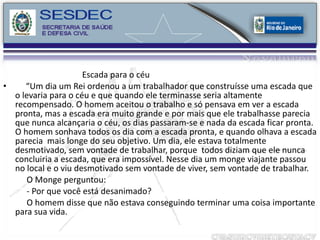 Escada para o céu “ Um dia um Rei ordenou a um trabalhador que construísse uma escada que o levaria para o céu e que quando ele terminasse seria altamente recompensado. O homem aceitou o trabalho e só pensava em ver a escada pronta, mas a escada era muito grande e por mais que ele trabalhasse parecia que nunca alcançaria o céu, os dias passaram-se e nada da escada ficar pronta. O homem sonhava todos os dia com a escada pronta, e quando olhava a escada parecia  mais longe do seu objetivo. Um dia, ele estava totalmente desmotivado, sem vontade de trabalhar, porque  todos diziam que ele nunca concluiria a escada, que era impossível. Nesse dia um monge viajante passou no local e o viu desmotivado sem vontade de viver, sem vontade de trabalhar. O Monge perguntou: - Por que você está desanimado? O homem disse que não estava conseguindo terminar uma coisa importante para sua vida.  