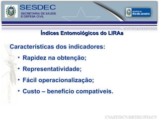 Características dos indicadores: Rapidez na obtenção; Representatividade; Fácil operacionalização; Custo – benefício compatíveis.   Índices Entomológicos do LIRAa 