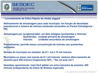 Levantamento de Índice Rápido do  Aedes aegypti Delineamento de amostragem para cada município: em função da densidade populacional e número de imóveis existentes (excluídos os Pontos Estratégicos - PE) Amostragem por conglomerados: em dois estágios (quarteirões e imóveis) Quarteirões:  unidade primária de amostragem imóveis:  unidades secundária de amostragem Procedimento: permite menor concentração de imóveis nos quarteirões sorteados Divisão do município em estratos: de 8,1  mil a 12 mil imóveis Municípios ou áreas com menos de 8,1 mil imóveis: sistema altera tamanho da amostra para 250 imóveis (inspecionar 50% - “faz um pula um”) Questões operacionais: mais fácil adotar um único tamanho de amostra: 450 imóveis (independente do Índice de Breteau esperado) 