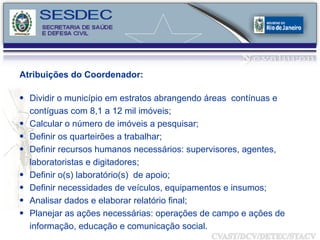 Atribuições do Coordenador: Dividir o município em estratos abrangendo áreas  contínuas e  contíguas com 8,1 a 12 mil imóveis; Calcular o número de imóveis a pesquisar; Definir os quarteirões a trabalhar; Definir recursos humanos necessários: supervisores, agentes, laboratoristas e digitadores; Definir o(s) laboratório(s)  de apoio; Definir necessidades de veículos, equipamentos e insumos;  Analisar dados e elaborar relatório final; Planejar as ações necessárias: operações de campo e ações de informação, educação e comunicação social. 