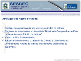 Atribuições do Agente de Saúde : Realizar  pesquisa larvária nos imóveis definidos no estrato; Registrar as informações no formulário “ Boletim de Campo e Laboratório do Levantamento Rápido de Índices ”; Visitar de 20 a 25 imóveis/dia; Repassar ao final do dia o “ Boletim de Campo e Laboratório do Levantamento Rápido de Índices ” devidamente preenchido ao supervisor. 