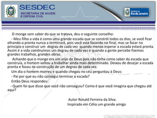 O monge sem saber do que se tratava, deu o seguinte conselho: - Meu filho a vida é como uma grande escada que se constrói todos os dias, se você ficar olhando-a pronta nunca a terminará, pois você está focando no final, mas se focar no principio e construir um  degrau de cada vez  quando menos esperar a escada estará pronta. Assim é a vida construímos um degrau de cada vez e quando a gente percebe fizemos grandes trabalhos, grandes obras. Achando que o monge era um anjo de Deus pois não tinha como saber da escada que construía, o homem voltou a trabalhar ainda mais determinado. Deixou de desejar a escada pronta e focou na construção de um degrau de cada vez. Um dia o homem morreu e quando chegou no céu perguntou à Deus: - Pai por que eu não consegui terminar a escada?  Então Deus respondeu: - Quem foi que disse que você não conseguiu? Como é que você imagina que chegou até aqui? Autor Ronald Ferreira da Silva. Inspirado em Célio um grande amigo 