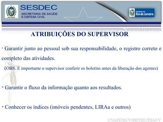 ATRIBUIÇÕES DO SUPERVISOR Garantir junto ao pessoal sob sua responsabilidade, o registro correto e completo das atividades.  ( OBS. È importante o supervisor conferir os boletins antes da liberação dos agentes) Garantir o fluxo da informação quanto aos resultados. Conhecer os índices (imóveis pendentes, LIRAa e outros) 
