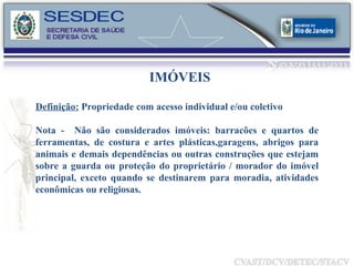IMÓVEIS Definição:  Propriedade com acesso individual e/ou coletivo Nota -  Não são considerados imóveis: barracões e quartos de ferramentas, de costura e artes plásticas,garagens, abrigos para animais e demais dependências ou outras construções que estejam sobre a guarda ou proteção do proprietário / morador do imóvel principal, exceto quando se destinarem para moradia, atividades econômicas ou religiosas. 