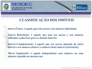 CLASSIFICAÇÃO DOS IMÓVEIS Imóvel Único: é aquele que tem acesso e/ou número individual; Imóvel Referência: é aquele que tem seu acesso e seu número utilizados como base para os demais imóveis; Imóvel Complementar: é aquele que seu acesso depende de outro imóvel e seu número absorve o número deste imóvel (referência); Móvel Seqüencial: é aquele independente sem número ou com número repetido na mesma rua; 