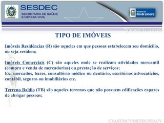TIPO DE IMÓVEIS Imóveis Residências  (R) são aqueles em que pessoas estabelecem seu domicílio, ou seja residem; Imóveis Comerciais  (C) são aqueles onde se realizam atividades mercantil (compra e venda de mercadorias) ou prestação de serviços; Ex: mercados, bares, consultório médico ou dentário, escritórios advocatícios, contábil, seguros ou imobiliários etc. Terreno Baldio  (TB) são aqueles terrenos que não possuem edificações capazes de abrigar pessoas; 