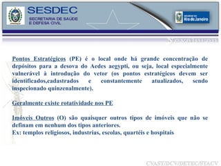 Pontos Estratégicos  (PE) é o local onde há grande concentração de depósitos para a desova do Aedes aegypti, ou seja, local especialmente vulnerável à introdução do vetor (os pontos estratégicos devem ser identificados,cadastrados e constantemente atualizados, sendo inspecionado quinzenalmente). Geralmente existe rotatividade nos PE Imóveis Outros  (O) são quaisquer outros tipos de imóveis que não se definam em nenhum dos tipos anteriores. Ex: templos religiosos, industrias, escolas, quartéis e hospitais 