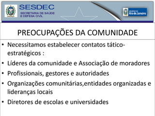 PREOCUPAÇÕES DA COMUNIDADE Necessitamos estabelecer contatos tático-estratégicos : Líderes da comunidade e Associação de moradores Profissionais, gestores e autoridades Organizações comunitárias,entidades organizadas e lideranças locais Diretores de escolas e universidades 