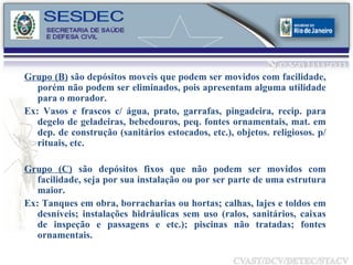 Grupo (B)  são depósitos moveis que podem ser movidos com facilidade, porém não podem ser eliminados, pois apresentam alguma utilidade para o morador. Ex: Vasos e frascos c/ água, prato, garrafas, pingadeira, recip. para degelo de geladeiras, bebedouros, peq. fontes ornamentais, mat. em dep. de construção (sanitários estocados, etc.), objetos. religiosos. p/ rituais, etc. Grupo (C)  são depósitos fixos que não podem ser movidos com facilidade, seja por sua instalação ou por ser parte de uma estrutura maior.  Ex: Tanques em obra, borracharias ou hortas; calhas, lajes e toldos em desníveis; instalações hidráulicas sem uso (ralos, sanitários, caixas de inspeção e passagens e etc.); piscinas não tratadas; fontes ornamentais. 