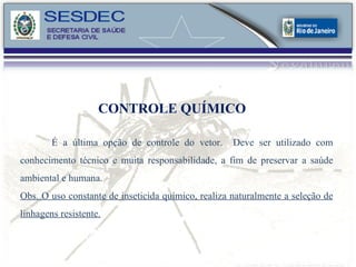 CONTROLE QUÍMICO É a última opção de controle do vetor.  Deve ser utilizado com conhecimento técnico e muita responsabilidade, a fim de preservar a saúde ambiental e humana. Obs. O uso constante de inseticida químico, realiza naturalmente a seleção de linhagens resistente.   