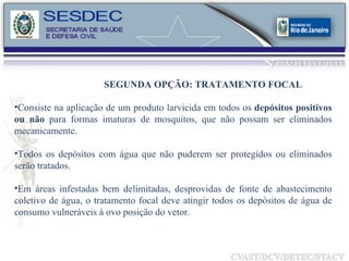 Consiste na aplicação de um produto larvicida em todos os  depósitos positivos ou não  para formas imaturas de mosquitos, que não possam ser eliminados mecanicamente.  Todos os depósitos com água que não puderem ser protegidos ou eliminados serão tratados.  Em áreas infestadas bem delimitadas, desprovidas de fonte de abastecimento coletivo de água, o tratamento focal deve atingir todos os depósitos de água de consumo vulneráveis à ovo posição do vetor.  SEGUNDA OPÇÃO: TRATAMENTO FOCAL 