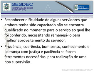 Reconhecer dificuldade de alguns servidores que embora tenha sido capacitado não se encontra qualificado no momento para o serviço ao qual lhe foi conferido, necessitando remanejá-lo para melhor aproveitamento do servidor. Prudência, coerência, bom senso, conhecimento e liderança com justiça e paciência se fazem ferramentas necessárias  para realização de uma boa supervisão. 