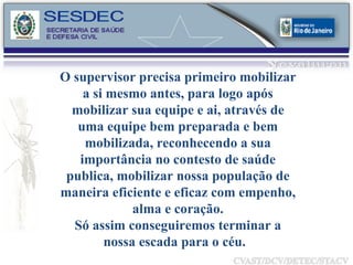 O supervisor precisa primeiro mobilizar a si mesmo antes, para logo após mobilizar sua equipe e ai, através de uma equipe bem preparada e bem mobilizada, reconhecendo a sua importância no contesto de saúde publica, mobilizar nossa população de maneira eficiente e eficaz com empenho, alma e coração. Só assim conseguiremos terminar a nossa escada para o céu.  