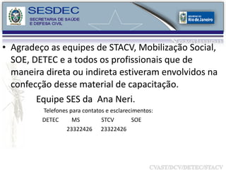 Agradeço as equipes de STACV, Mobilização Social, SOE, DETEC e a todos os profissionais que de maneira direta ou indireta estiveram envolvidos na confecção desse material de capacitação.  Equipe SES da  Ana Neri.  Telefones para contatos e esclarecimentos: DETEC  MS  STCV  SOE 23322426  23322426 