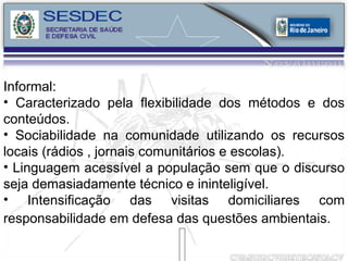 Informal: Caracterizado pela flexibilidade dos métodos e dos conteúdos. Sociabilidade na comunidade utilizando os recursos locais (rádios , jornais comunitários e escolas). Linguagem acessível a população sem que o discurso seja demasiadamente técnico e ininteligível. Intensificação das visitas domiciliares com responsabilidade em defesa das questões ambientais.   