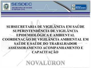 SUBSECRETARIA DE VIGILÂNCIA EM SAÚDE SUPERINTENDÊNCIA DE VIGILÂNCIA EPIDEMIOLÓGICA E AMBIENTAL COORDENAÇÃO DE VIGILÂNCIA AMBIENTAL EM SAÚDE E SAÚDE DO TRABALHADOR ASSESSORAMENTO ACOMPANHAMENTO E CAPACITAÇÃO   