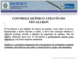 O Novaluron é um inibidor de síntese de quitina. Atua sobre as larvas, ocasionando a morte durante a ecdise. A larva não consegue eliminar a cutícula (exúvia), devido à inibição da deposição de quitina. Não há rigidez suficiente para isso. O Novaluron  é praticamente atóxico para mamíferos  e de baixo impacto ambiental. Quitina é o principal componente do exoesqueletos de artrópodes (cutícula resistente, mas flexivel, que cobre o corpo da larva, pupa e do mosquito).   CONTROLE QUÍMICO ATRAVÉS DO  NOVALURON  