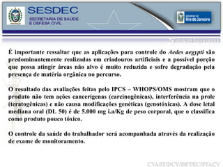 É importante ressaltar que as aplicações para controle do  Aedes aegypti  são predominantemente realizadas em criadouros artificiais e a possível porção que possa atingir áreas não alvo é muito reduzida e sofre degradação pela presença de matéria orgânica no percurso. O resultado das avaliações feitas pelo IPCS – WHOPS/OMS mostram que o produto não tem ações cancerígenas (carcinogênicas), interferência na prole (teratogênicas) e não causa modificações genéticas (genotóxicas). A dose letal mediana oral (DL 50) é de 5.000 mg i.a/Kg de peso corporal, que o classifica como produto pouco tóxico. O controle da saúde do trabalhador será acompanhada através da realização de exame de monitoramento. 