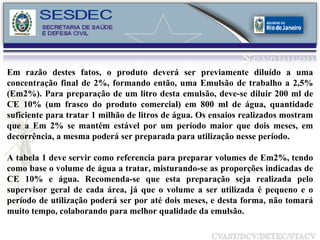 Em razão destes fatos, o produto deverá ser previamente diluído a uma concentração final de 2%, formando então, uma Emulsão de trabalho a 2,5% (Em2%). Para preparação de um litro desta emulsão, deve-se diluir 200 ml de CE 10% (um frasco do produto comercial) em 800 ml de água, quantidade suficiente para tratar 1 milhão de litros de água. Os ensaios realizados mostram que a Em 2% se mantém estável por um período maior que dois meses, em decorrência, a mesma poderá ser preparada para utilização nesse período. A tabela 1 deve servir como referencia para preparar volumes de Em2%, tendo como base o volume de água a tratar, misturando-se as proporções indicadas de CE 10% e água. Recomenda-se que esta preparação seja realizada pelo supervisor geral de cada área, já que o volume a ser utilizada é pequeno e o período de utilização poderá ser por até dois meses, e desta forma, não tomará muito tempo, colaborando para melhor qualidade da emulsão. 