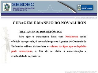 CUBAGEM E MANEJO DO NOVALURON TRATAMENTO DOS DEPÓSITOS Para que o tratamento focal com  Novaluron  tenha eficácia assegurada, é necessário que os Agentes de Controle de Endemias saibam determinar o  volume de água que o depósito pode armazenar , a fim de se obter a concentração e residualidade necessária. 