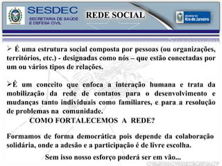 É uma estrutura social composta por pessoas (ou organizações, territórios, etc.) - designadas como nós – que estão conectadas por um ou vários tipos de relações. É um conceito que enfoca a interação humana e trata da mobilização da rede de contatos para o desenvolvimento e mudanças tanto individuais como familiares, e para a resolução de problemas na  comunidade. COMO FORTALECEMOS  A  REDE? Formamos de forma democrática pois depende da colaboração solidária, onde a adesão e a participação é de livre escolha. Sem isso nosso esforço poderá ser em vão... REDE SOCIAL 
