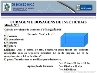 CUBAGEM E DOSAGENS DE INSETICIDAS Método Nº. 1   Cálculo de volume de depósitos  retangulares Exemplo : Qual a massa de BU, necessária para tratar um depósito retangular com as seguintes medidas: 1.5 m de largura, 2.0 m de comprimento, e 1.0 m de altura? 1º passo:Transformar as medidas para decímetro. V= 15 dm x 20 dm x 10 dm V= 300 dm x 10 dm V= 3.000 litros  Aplicação da Fórmula V = volume C = comprimento L = largura H = altura Fórmula: V= C x L x H 