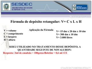V = volume C = comprimento L = largura H = altura Aplicação da Fórmula V= 15 dm x 20 dm x 10 dm V= 300 dm x 10 dm V= 3.000 litros  Fórmula de depósito retangular: V= C x L x H SERÁ UTILIZADO NO TRATAMENTO DESSE DEPÓSITO, A QUANTIDADE SEGUINTE DE NOVALURON:  Resposta: 3ml de emulsão = 100gotas/Boletim = 0,6 ml /CE 