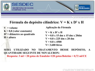 Fórmula do depósito cilíndrico: V = K x D 2  x H  V  = volume K = 0,8 (valor constante) D² = diâmetro ao quadrado H = altura Aplicação da Fórmula V = K x D 2  x H V = 0.8 x 15 dm x 15 dm x 20dm V = 0.8 x 225 dm x 20 dm V = 0.8 x 4500 V= 3.600 litros SERÁ UTILIZADO NO TRATAMENTO DESSE DEPÓSITO, A QUANTIDADE SEGUINTE DE NOVALURON:  Resposta: 3 ml   + 20 gotas de Emulsão=120 gotas/Boletim = 0,72 ml/CE  