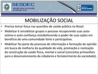 MOBILIZAÇÃO SOCIAL Precisa tomar força nas questões de saúde pública no Brasil. Mobilizar é sensibilizar grupos e pessoas recuperando suas auto-estima e auto-confiança restabelecendo o poder de suas ações em beneficio de uma comunidade forte e participativa. Mobilizar faz parte do processo de informação e formação de opinião em busca de melhoria da qualidade de vida, promoção e realização da construção da saúde física, mental e social (conceitos primordiais para o desenvolvimento da cidadania e fortalecimento da sociedade). 