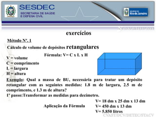 exercícios Método Nº. 1   Cálculo de volume de depósitos  retangulares Exemplo : Qual a massa de BU, necessária para tratar um depósito retangular com as seguintes medidas: 1.8 m de largura, 2.5 m de comprimento, e 1.3 m de altura? 1º passo:Transformar as medidas para decímetro. V= 18 dm x 25 dm x 13 dm V= 450 dm x 13 dm V= 5.850 litros  Aplicação da Fórmula V = volume C = comprimento L = largura H = altura Fórmula: V= C x L x H 