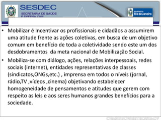 Mobilizar é Incentivar os profissionais e cidadãos a assumirem uma atitude frente as ações coletivas, em busca de um objetivo comum em benefício de toda a coletividade sendo este um dos desdobramentos  da meta nacional de Mobilização Social. Mobiliza-se com diálogo, ações, relações interpessoais, redes sociais (internet), entidades representativas de classes (sindicatos,ONGs,etc.) , imprensa em todos o níveis (jornal, rádio,TV ,vídeos ,cinema) objetivando estabelecer homogeneidade de pensamentos e atitudes que gerem com respeito as leis e aos seres humanos grandes benefícios para a sociedade. 