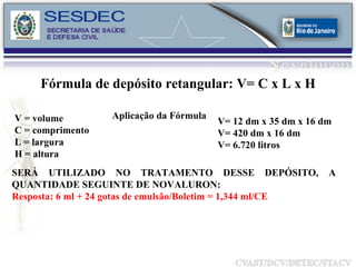 V = volume C = comprimento L = largura H = altura Aplicação da Fórmula V= 12 dm x 35 dm x 16 dm V= 420 dm x 16 dm V= 6.720 litros  Fórmula de depósito retangular: V= C x L x H SERÁ UTILIZADO NO TRATAMENTO DESSE DEPÓSITO, A QUANTIDADE SEGUINTE DE NOVALURON: Resposta: 6 ml + 24 gotas de emulsão/Boletim = 1,344 ml/CE 