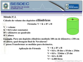 Fórmula: V = K x D 2  x H  Exemplo . Para um depósito cilíndrico medindo 180 cm de diâmetro e 250 cm de altura, qual dosagem final de Novaluron? 1º passo:Transformar as medidas para decímetro. Aplicação da Fórmula V = K x D 2  x H V = 0.8 x 18 dm x 18 dm x 25dm V = 0.8 x  324dm x 25 dm V=  0.8 x 8.100 V=  6.480 litros V  = volume K = 0,8 (valor constante) D² = diâmetro ao quadrado H = altura Método Nº 2  Cálculo do volume dos depósitos  cilíndricos D 