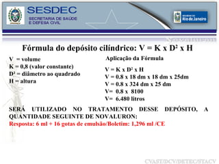 Fórmula do depósito cilíndrico: V = K x D 2  x H  V  = volume K = 0,8 (valor constante) D² = diâmetro ao quadrado H = altura Aplicação da Fórmula V = K x D 2  x H V = 0.8 x 18 dm x 18 dm x 25dm V = 0.8 x 324 dm x 25 dm V=  0.8 x  8100 V=  6.480 litros SERÁ UTILIZADO NO TRATAMENTO DESSE DEPÓSITO, A QUANTIDADE SEGUINTE DE NOVALURON: Resposta: 6 ml + 16 gotas de emulsão/Boletim: 1,296 ml /CE 