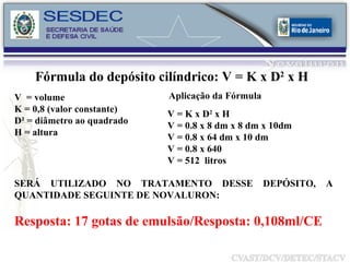 Fórmula do depósito cilíndrico: V = K x D 2  x H  V  = volume K = 0,8 (valor constante) D² = diâmetro ao quadrado H = altura Aplicação da Fórmula V = K x D 2  x H V = 0.8 x 8 dm x 8 dm x 10dm V = 0.8 x 64 dm x 10 dm V = 0.8 x 640 V = 512  litros SERÁ UTILIZADO NO TRATAMENTO DESSE DEPÓSITO, A QUANTIDADE SEGUINTE DE NOVALURON: Resposta: 17 gotas de emulsão/Resposta: 0,108ml/CE 