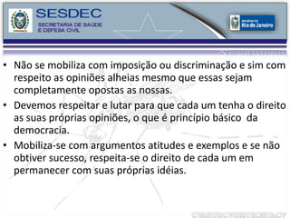 Não se mobiliza com imposição ou discriminação e sim com respeito as opiniões alheias mesmo que essas sejam completamente opostas as nossas. Devemos respeitar e lutar para que cada um tenha o direito as suas próprias opiniões, o que é princípio básico  da democracia. Mobiliza-se com argumentos atitudes e exemplos e se não obtiver sucesso, respeita-se o direito de cada um em permanecer com suas próprias idéias. 