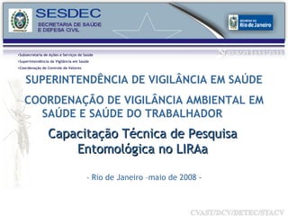 Capacitação Técnica de Pesquisa Entomológica no LIRAa -  Rio de Janeiro –maio de 2008 - Subsecretaria de Ações e Serviços de Saúde Superintendência de Vigilância em Saúde Coordenação de Controle de Vetores SUPERINTENDÊNCIA DE VIGILÂNCIA EM SAÚDE COORDENAÇÃO DE VIGILÂNCIA AMBIENTAL EM SAÚDE E SAÚDE DO TRABALHADOR  