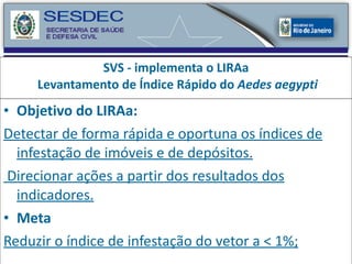 SVS - implementa o LIRAa  Levantamento de Índice Rápido do  Aedes aegypti Objetivo do LIRAa:   Detectar de forma rápida e oportuna os índices de infestação de imóveis e de depósitos. Direcionar ações a partir dos resultados dos indicadores. Meta Reduzir o índice de infestação do vetor a < 1%; 