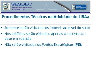 Procedimentos Técnicos na Atividade do LIRAa Somente serão visitados os imóveis ao nível do solo; Nos edifícios serão visitados apenas a cobertura, a base e o subsolo; Não serão visitados os Pontos Estratégicos  (PE);   