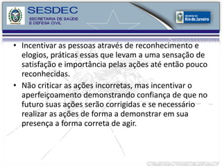 Incentivar as pessoas através de reconhecimento e elogios, práticas essas que levam a uma sensação de satisfação e importância pelas ações até então pouco reconhecidas. Não criticar as ações incorretas, mas incentivar o aperfeiçoamento demonstrando confiança de que no futuro suas ações serão corrigidas e se necessário realizar as ações de forma a demonstrar em sua presença a forma correta de agir. 