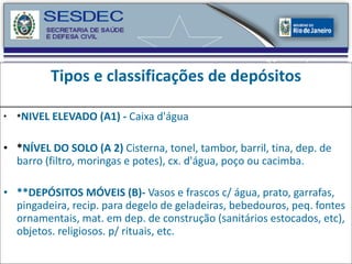 Tipos e classificações de depósitos * NIVEL ELEVADO (A1) -  Caixa d'água  * NÍVEL DO SOLO (A 2)  Cisterna, tonel, tambor, barril, tina, dep. de barro (filtro, moringas e potes), cx. d'água, poço ou cacimba.  **DEPÓSITOS MÓVEIS (B)-  Vasos e frascos c/ água, prato, garrafas, pingadeira, recip. para degelo de geladeiras, bebedouros, peq. fontes ornamentais, mat. em dep. de construção (sanitários estocados, etc), objetos. religiosos. p/ rituais, etc.  