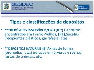 Tipos e classificações de depósitos ***DEPÓSITOS INSERVÍVEIS/LIXO (D 2)  Depósitos encontrados em Ferros-Velhos,  (PE) ,Sucatas (recipientes plásticos, garrafas e latas) **DEPÓSITOS NATURAIS (E)  Axilas de folhas (bromélias, etc.) buracos em árvores e rochas, restos de animais, etc. 