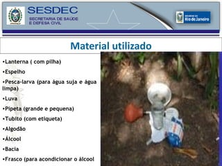 Material utilizado Lanterna ( com pilha) Espelho Pesca-larva (para água suja e água limpa) Luva Pipeta (grande e pequena) Tubito (com etiqueta) Algodão Álcool Bacia Frasco (para acondicionar o álcool 