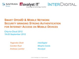 SMART OPENID & MOBILE NETWORK
SECURITY BRINGING STRONG AUTHENTICATION
FOR INTERNET ACCESS ON MOBILE DEVICES
Chip-to-Cloud 2012
19-20 September 2012



     Yogendra Shah                      InterDigital
     Carsten Rust                       Morpho Cards
     Andreas Leicher                    Novalyst



                       © 2012 InterDigital, Inc. All rights reserved.
 