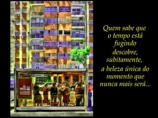 Quem sabe que
o tempo está
fugindo
descobre,
subitamente,
a beleza única do
momento que
nunca mais será...
 