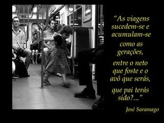 entre o neto
que foste e o
avô que serás,
que pai terás
sido?...”
José Saramago
“As viagens
sucedem-se e
acumulam-se
como as
gerações,
 